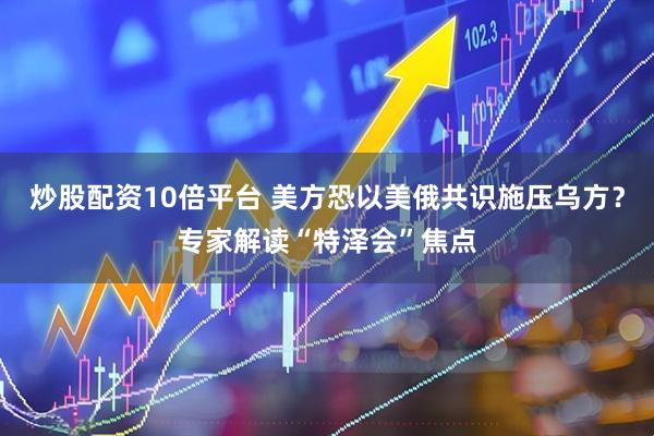 炒股配资10倍平台 美方恐以美俄共识施压乌方？专家解读“特泽会”焦点