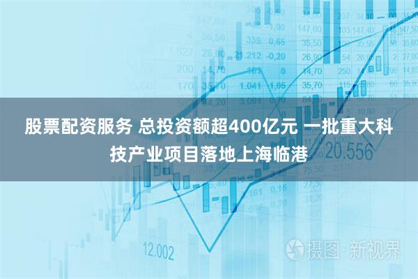 股票配资服务 总投资额超400亿元 一批重大科技产业项目落地上海临港