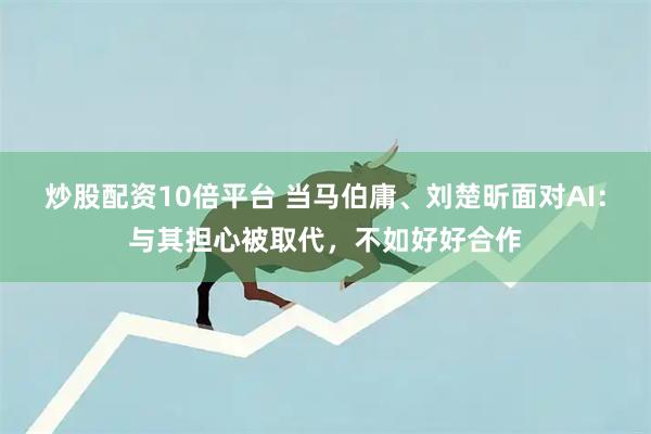 炒股配资10倍平台 当马伯庸、刘楚昕面对AI：与其担心被取代，不如好好合作