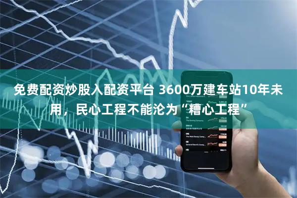 免费配资炒股入配资平台 3600万建车站10年未用，民心工程不能沦为“糟心工程”