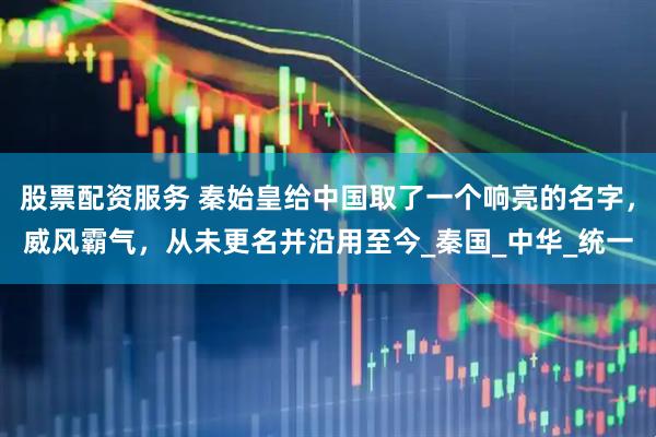股票配资服务 秦始皇给中国取了一个响亮的名字，威风霸气，从未更名并沿用至今_秦国_中华_统一
