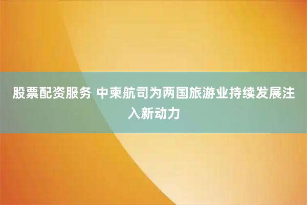 股票配资服务 中柬航司为两国旅游业持续发展注入新动力