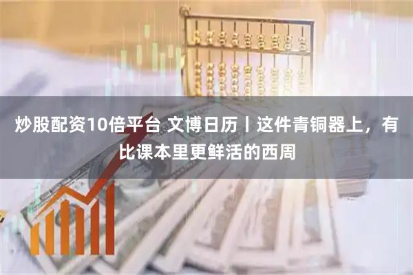 炒股配资10倍平台 文博日历丨这件青铜器上，有比课本里更鲜活的西周