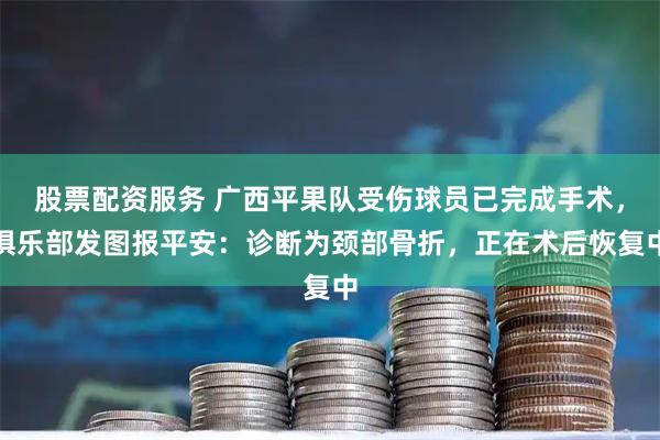 股票配资服务 广西平果队受伤球员已完成手术，俱乐部发图报平安：诊断为颈部骨折，正在术后恢复中
