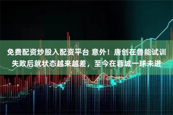 免费配资炒股入配资平台 意外！唐创在鲁能试训失败后就状态越来越差，至今在蓉城一球未进