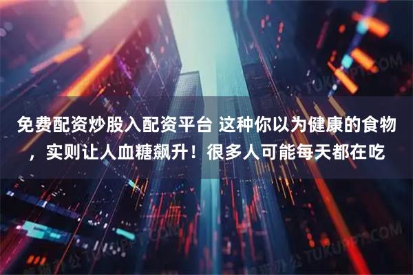 免费配资炒股入配资平台 这种你以为健康的食物，实则让人血糖飙升！很多人可能每天都在吃