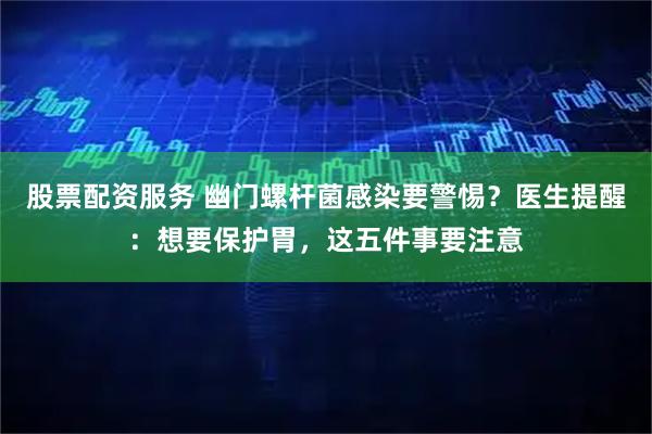 股票配资服务 幽门螺杆菌感染要警惕？医生提醒：想要保护胃，这五件事要注意