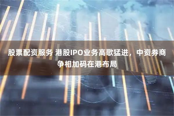 股票配资服务 港股IPO业务高歌猛进，中资券商争相加码在港布局