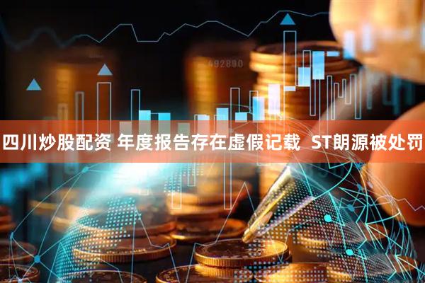 四川炒股配资 年度报告存在虚假记载  ST朗源被处罚
