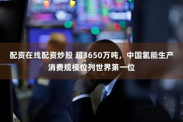 配资在线配资炒股 超3650万吨，中国氢能生产消费规模位列世界第一位