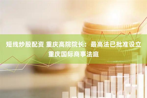 短线炒股配资 重庆高院院长：最高法已批准设立重庆国际商事法庭