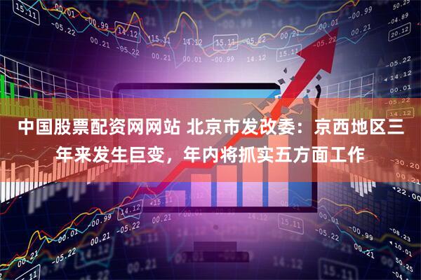 中国股票配资网网站 北京市发改委：京西地区三年来发生巨变，年内将抓实五方面工作