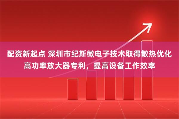 配资新起点 深圳市纪斯微电子技术取得散热优化高功率放大器专利，提高设备工作效率