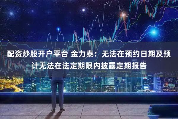 配资炒股开户平台 金力泰：无法在预约日期及预计无法在法定期限内披露定期报告