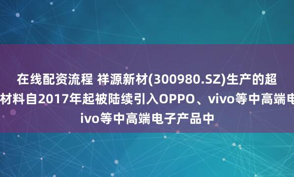 在线配资流程 祥源新材(300980.SZ)生产的超薄型IXPE材料自2017年起被陆续引入OPPO、vivo等中高端电子产品中