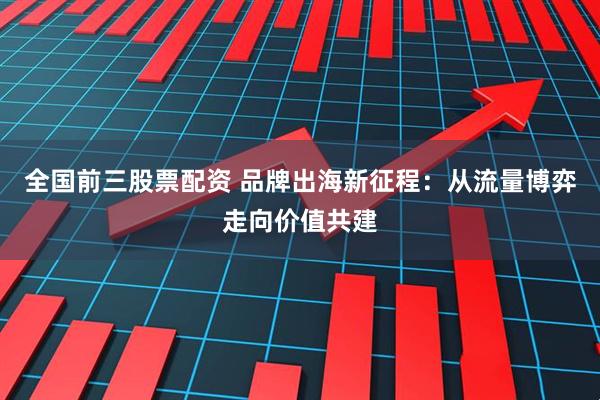 全国前三股票配资 品牌出海新征程：从流量博弈走向价值共建