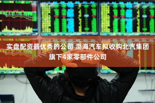 实盘配资最优秀的公司 渤海汽车拟收购北汽集团旗下4家零部件公司