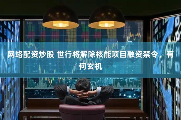 网络配资炒股 世行将解除核能项目融资禁令，有何玄机