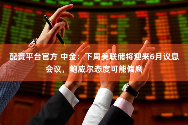 配资平台官方 中金：下周美联储将迎来6月议息会议，鲍威尔态度可能偏鹰