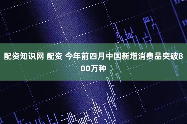 配资知识网 配资 今年前四月中国新增消费品突破800万种