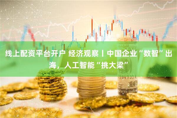 线上配资平台开户 经济观察丨中国企业“数智”出海，人工智能“挑大梁”