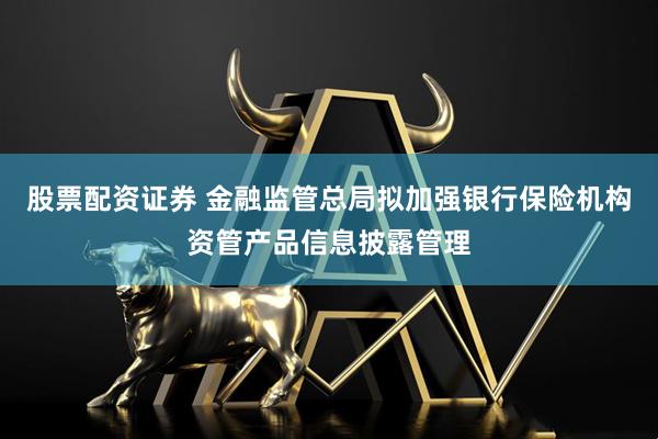 股票配资证券 金融监管总局拟加强银行保险机构资管产品信息披露管理