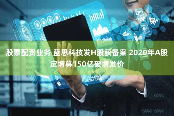 股票配资业务 蓝思科技发H股获备案 2020年A股定增募150亿破增发价