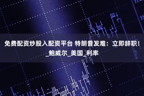 免费配资炒股入配资平台 特朗普发难：立即辞职！_鲍威尔_美国_利率
