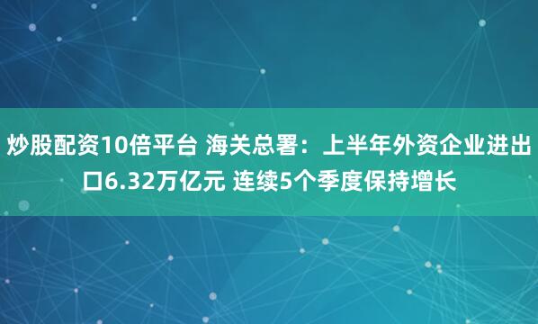 炒股配资10倍平台 海关总署：上半年外资企业进出口6.32万亿元 连续5个季度保持增长