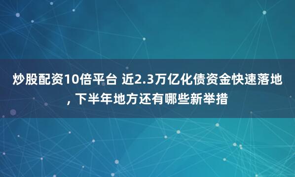 炒股配资10倍平台 近2.3万亿化债资金快速落地, 下半年地方还有哪些新举措
