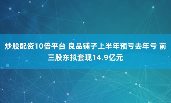 炒股配资10倍平台 良品铺子上半年预亏去年亏 前三股东拟套现14.9亿元