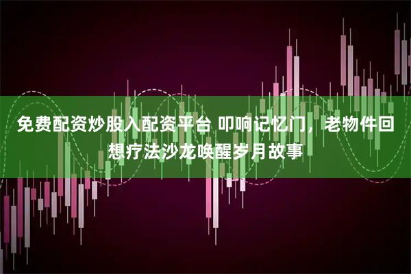 免费配资炒股入配资平台 叩响记忆门，老物件回想疗法沙龙唤醒岁月故事