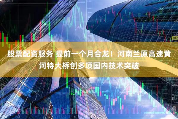 股票配资服务 提前一个月合龙！河南兰原高速黄河特大桥创多项国内技术突破