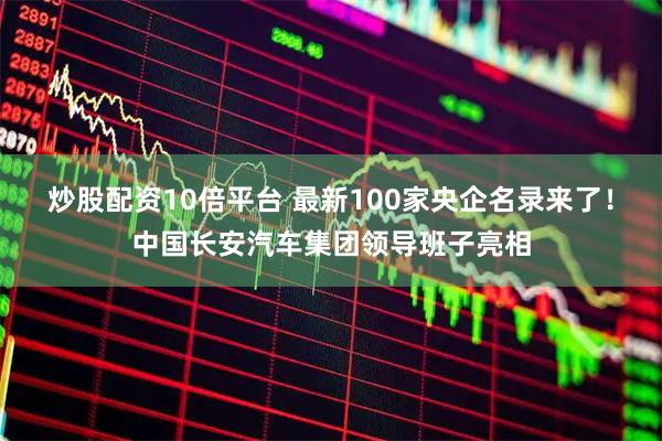 炒股配资10倍平台 最新100家央企名录来了！中国长安汽车集团领导班子亮相