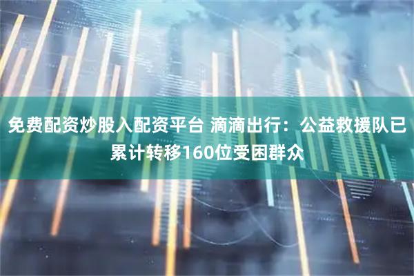 免费配资炒股入配资平台 滴滴出行：公益救援队已累计转移160位受困群众