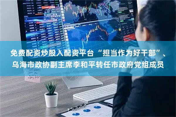 免费配资炒股入配资平台 “担当作为好干部”、乌海市政协副主席李和平转任市政府党组成员