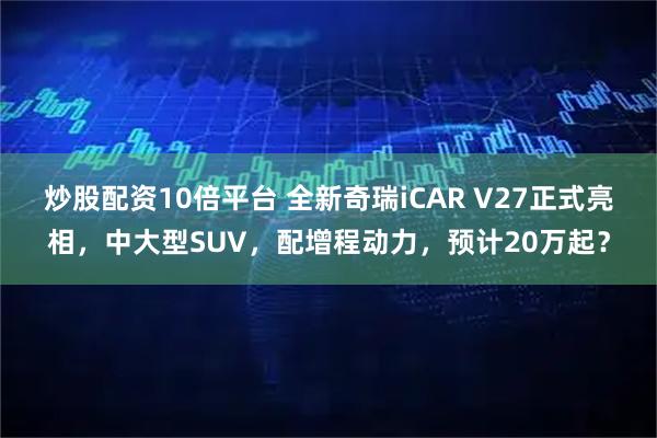 炒股配资10倍平台 全新奇瑞iCAR V27正式亮相，中大型SUV，配增程动力，预计20万起？
