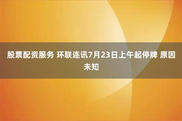 股票配资服务 环联连讯7月23日上午起停牌 原因未知