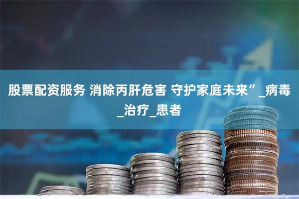 股票配资服务 消除丙肝危害 守护家庭未来”_病毒_治疗_患者