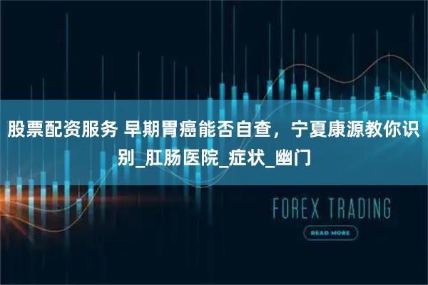 股票配资服务 早期胃癌能否自查，宁夏康源教你识别_肛肠医院_症状_幽门