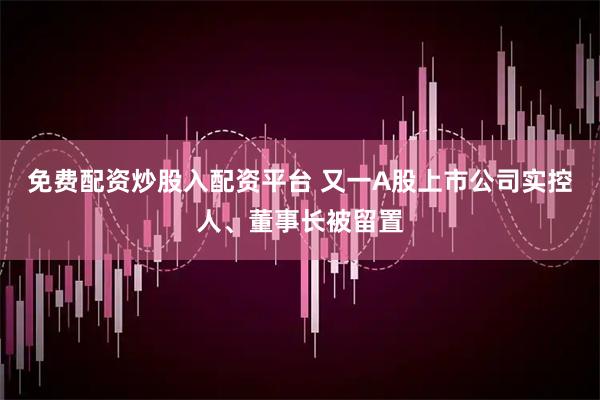 免费配资炒股入配资平台 又一A股上市公司实控人、董事长被留置