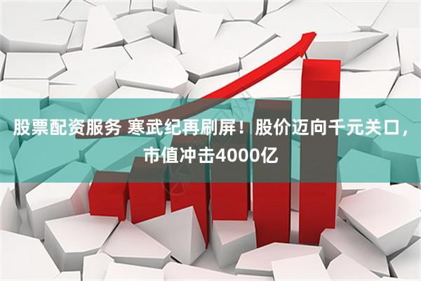 股票配资服务 寒武纪再刷屏！股价迈向千元关口，市值冲击4000亿