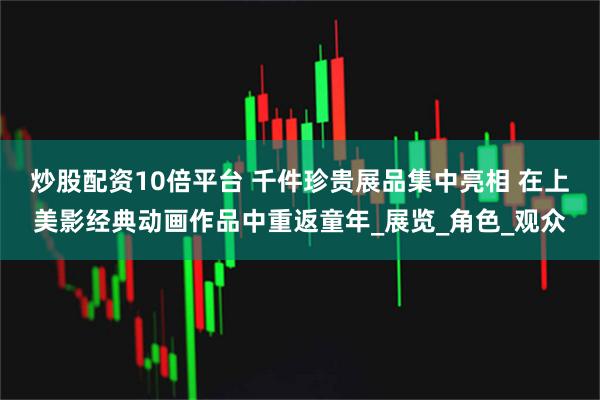 炒股配资10倍平台 千件珍贵展品集中亮相 在上美影经典动画作品中重返童年_展览_角色_观众