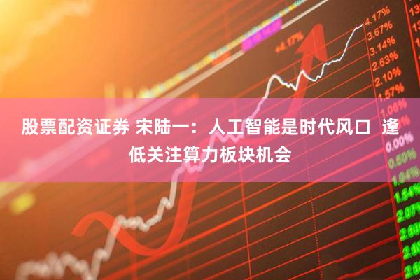 股票配资证券 宋陆一：人工智能是时代风口  逢低关注算力板块机会