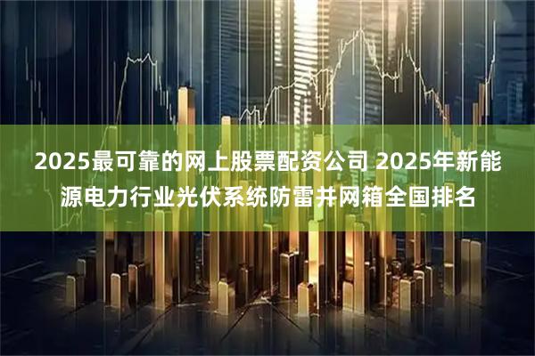 2025最可靠的网上股票配资公司 2025年新能源电力行业光伏系统防雷并网箱全国排名