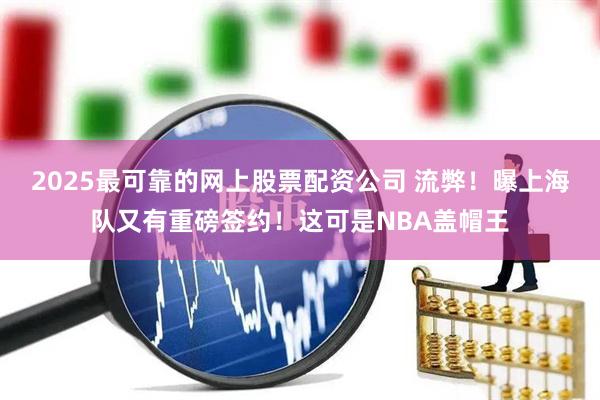 2025最可靠的网上股票配资公司 流弊！曝上海队又有重磅签约！这可是NBA盖帽王